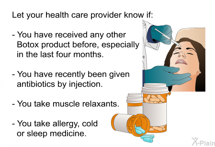 Let your health care provider know if:  You have received any other Botox product before, especially in the last four months. You have recently been given antibiotics by injection. You take muscle relaxants. You take allergy, cold or sleep medicine.