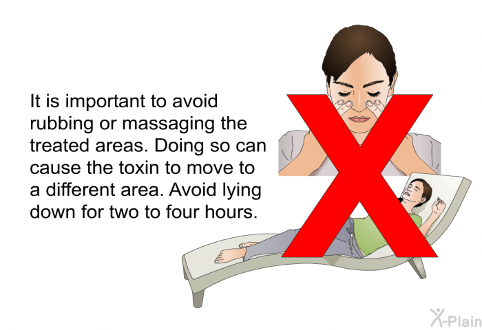 It is important to avoid rubbing or massaging the treated areas. Doing so can cause the toxin to move to a different area. Avoid lying down for two to four hours.