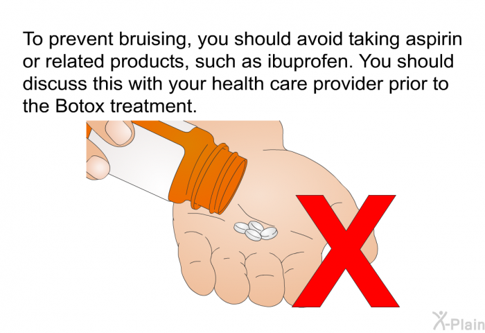 To prevent bruising, you should avoid taking aspirin or related products, such as ibuprofen. You should discuss this with your health care provider prior to the Botox treatment.