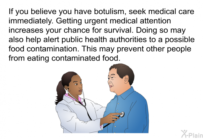If you believe you have botulism, seek medical care immediately. Getting urgent medical attention increases your chance for survival. Doing so may also help alert public health authorities to a possible food contamination. This may prevent other people from eating contaminated food.