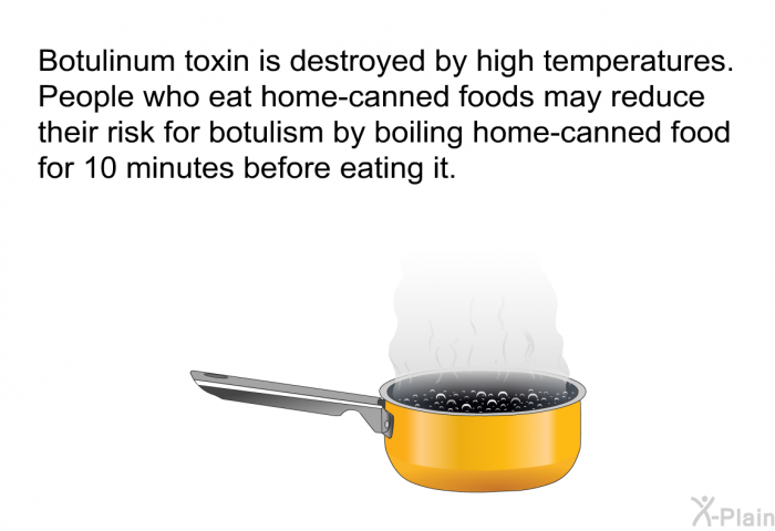 Botulinum toxin is destroyed by high temperatures. People who eat home-canned foods may reduce their risk for botulism by boiling home-canned food for 10 minutes before eating it.