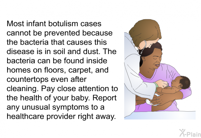 Most infant botulism cases cannot be prevented because the bacteria that causes this disease is in soil and dust. The bacteria can be found inside homes on floors, carpet, and countertops even after cleaning. Pay close attention to the health of your baby. Report any unusual symptoms to a healthcare provider right away.