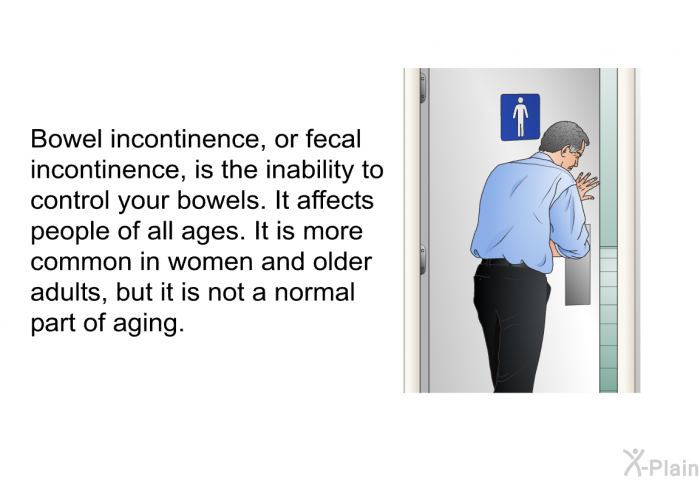Bowel incontinence, or fecal incontinence, is the inability to control your bowels. It affects people of all ages. It is more common in women and older adults, but it is not a normal part of aging.
