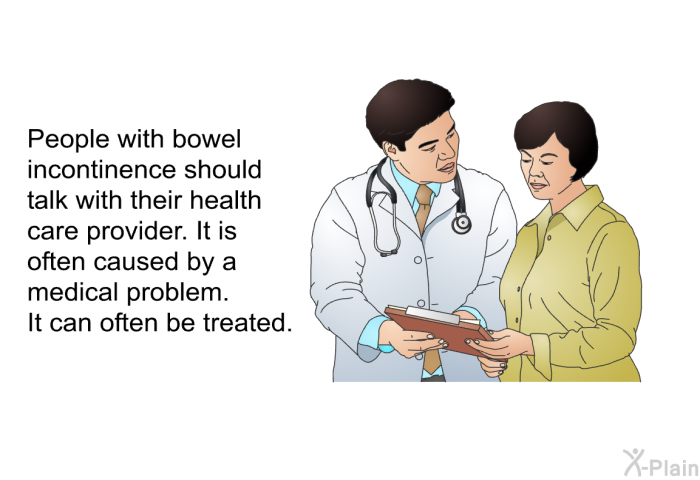 People with bowel incontinence should talk with their health care provider. It is often caused by a medical problem. It can often be treated.
