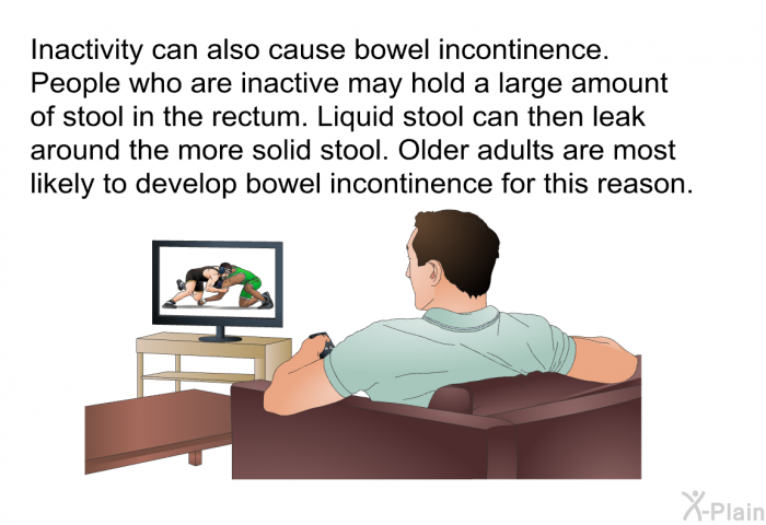 Inactivity can also cause bowel incontinence. People who are inactive may hold a large amount of stool in the rectum. Liquid stool can then leak around the more solid stool. Older adults are most likely to develop bowel incontinence for this reason.