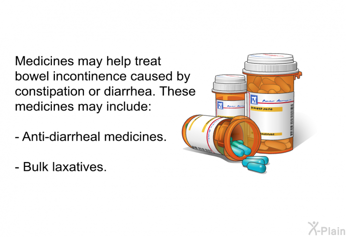 Medicines may help treat bowel incontinence caused by constipation or diarrhea. These medicines may include:  Anti-diarrheal medicines. Bulk laxatives.
