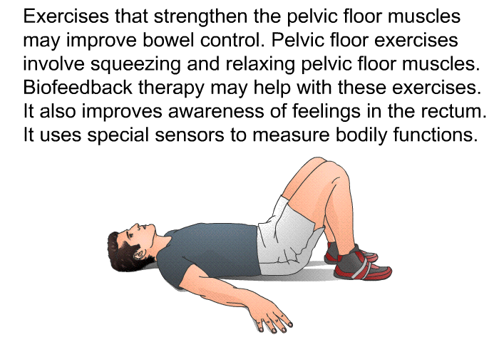 Exercises that strengthen the pelvic floor muscles may improve bowel control. Pelvic floor exercises involve squeezing and relaxing pelvic floor muscles. Biofeedback therapy may help with these exercises. It also improves awareness of feelings in the rectum. It uses special sensors to measure bodily functions.
