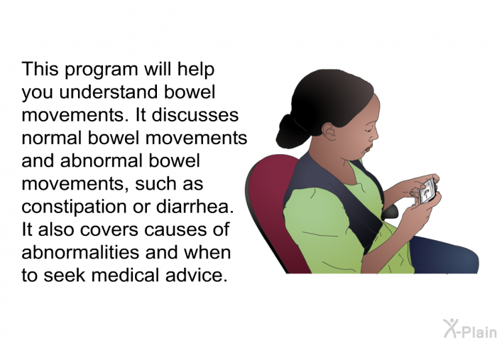 This health information will help you understand bowel movements. It discusses normal bowel movements and abnormal bowel movements, such as constipation or diarrhea. It also covers causes of abnormalities and when to seek medical advice.