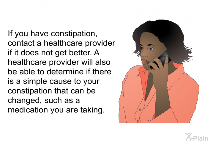 If you have constipation, contact a healthcare provider if it does not get better. A healthcare provider will also be able to determine if there is a simple cause to your constipation that can be changed, such as a medication you are taking.