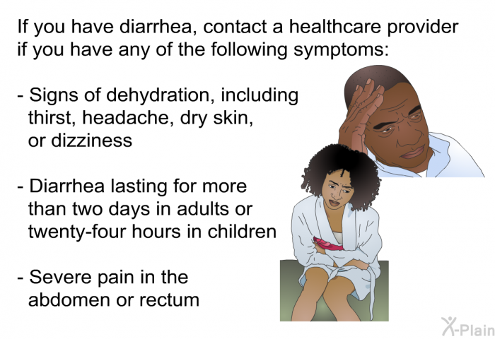 If you have diarrhea, contact a healthcare provider if you have any of the following symptoms:  Signs of dehydration, including thirst, headache, dry skin, or dizziness Diarrhea lasting for more than two days in adults or twenty-four hours in children Severe pain in the abdomen or rectum