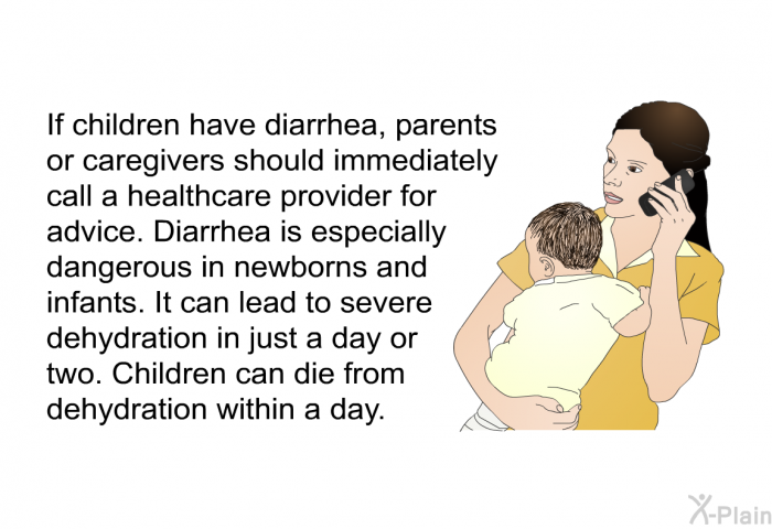 If children have diarrhea, parents or caregivers should immediately call a healthcare provider for advice. Diarrhea is especially dangerous in newborns and infants. It can lead to severe dehydration in just a day or two. Children can die from dehydration within a day.