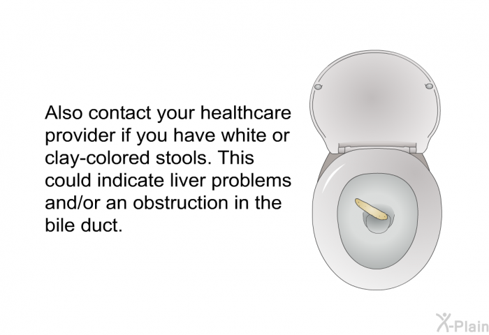 Also contact your healthcare provider if you have white or clay-colored stools. This could indicate liver problems and/or an obstruction in the bile duct.