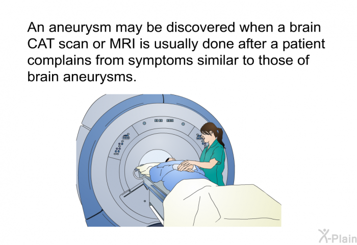 An aneurysm may be discovered when a brain CAT scan or MRI is usually done after a patient complains from symptoms similar to those of brain aneurysms.