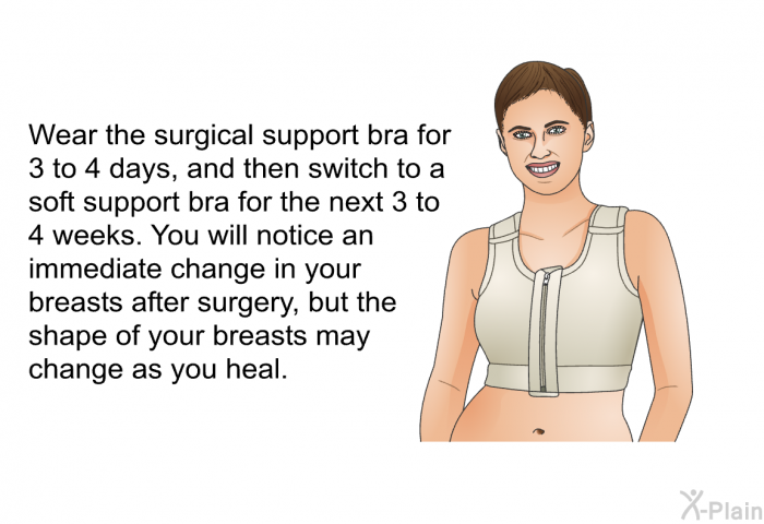 Wear the surgical support bra for 3 to 4 days, and then switch to a soft support bra for the next 3 to 4 weeks. You will notice an immediate change in your breasts after surgery, but the shape of your breasts may change as you heal.