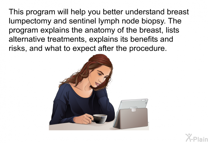 This health information will help you better understand breast lumpectomy and sentinel lymph node biopsy. The health information explains the anatomy of the breast, lists alternative treatments, explains its benefits and risks, and what to expect after the procedure.