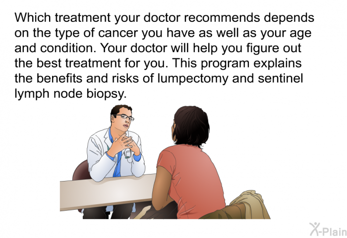 Which treatment your doctor recommends depends on the type of cancer you have as well as your age and condition. Your doctor will help you figure out the best treatment for you. This program explains the benefits and risks of lumpectomy and sentinel lymph node biopsy.
