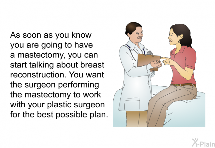 As soon as you know you are going to have a mastectomy, you can start talking about breast reconstruction. You want the surgeon performing the mastectomy to work with your plastic surgeon for the best possible plan.