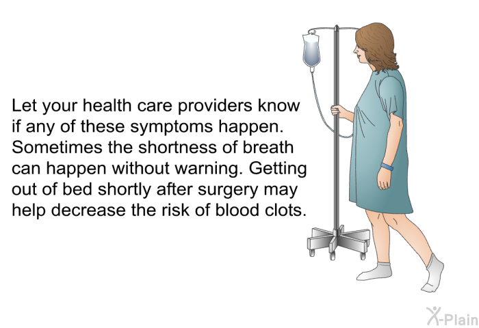 Let your health care providers know if any of these symptoms happen. Sometimes the shortness of breath can happen without warning. Getting out of bed shortly after surgery may help decrease the risk of blood clots.