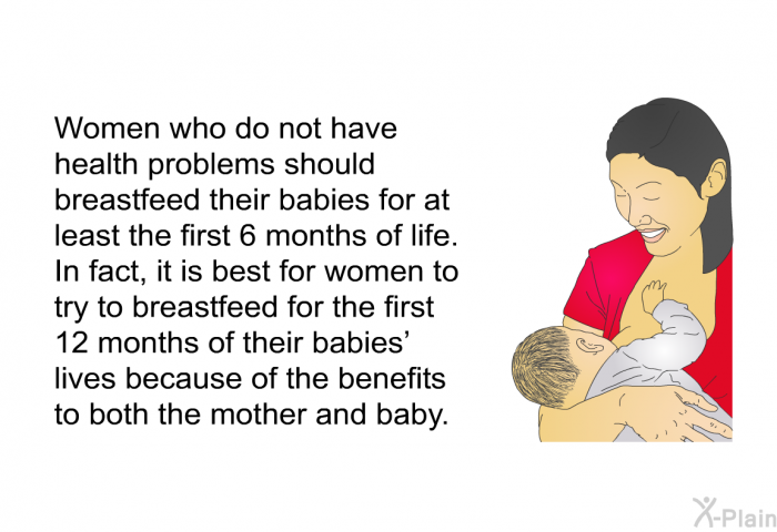 Women who do not have health problems should breastfeed their babies for at least the first 6 months of life. In fact, it is best for women to try to breastfeed for the first 12 months of their babies' lives because of the benefits to both the mother and baby.