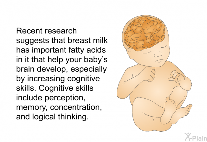 Recent research suggests that breast milk has important fatty acids in it that help your baby's brain develop, especially by increasing cognitive skills. Cognitive skills include perception, memory, concentration, and logical thinking.