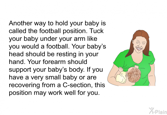 Another way to hold your baby is called the football position. Tuck your baby under your arm like you would a football. Your baby's head should be resting in your hand. Your forearm should support your baby's body. If you have a very small baby or are recovering from a C-section, this position may work well for you.