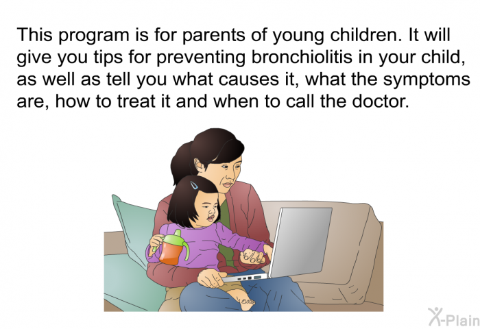 This health information is for parents of young children. It will give you tips for preventing bronchiolitis in your child, as well as tell you what causes it, what the symptoms are, how to treat it and when to call the doctor.