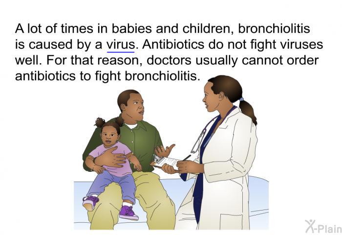 A lot of times in babies and children, bronchiolitis is caused by a virus. Antibiotics do not fight viruses well. For that reason, doctors usually cannot order antibiotics to fight bronchiolitis.