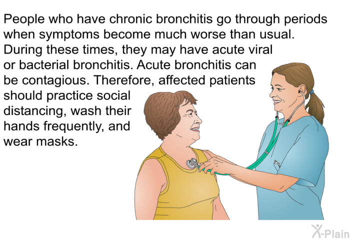 People who have chronic bronchitis go through periods when symptoms become much worse than usual. During these times, they may have acute viral or bacterial bronchitis. Acute bronchitis can be contagious. Therefore, affected patients should practice social distancing, wash their hands frequently, and wear masks.