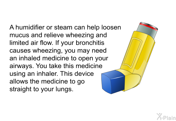 A humidifier or steam can help loosen mucus and relieve wheezing and limited air flow. If your bronchitis causes wheezing, you may need an inhaled medicine to open your airways. You take this medicine using an inhaler. This device allows the medicine to go straight to your lungs.