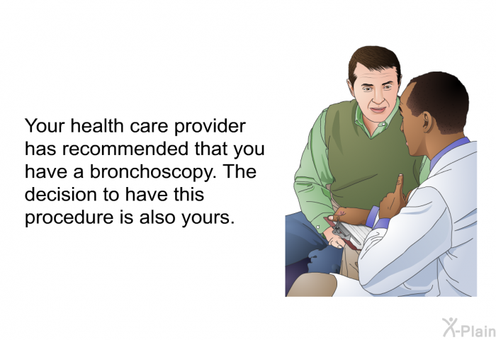 Your health care provider has recommended that you have a bronchoscopy. The decision to have this procedure is also yours.
