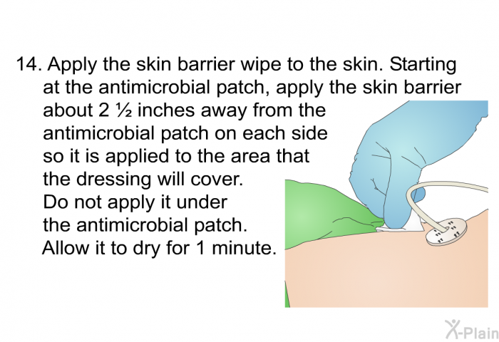 <OL START=14> Apply the skin barrier wipe to the skin. Starting at the antimicrobial patch, apply the skin barrier about 2 &frac12; inches away from the antimicrobial patch on each side so it is applied to the area that the dressing will cover. Do not apply it under the antimicrobial patch. Allow it to dry for 1 minute.