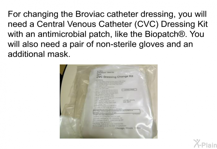 For changing the Broviac catheter dressing, you will need a Central Venous Catheter (CVC) Dressing Kit with an antimicrobial patch, like the Biopatch . You will also need a pair of non-sterile gloves and an additional mask.