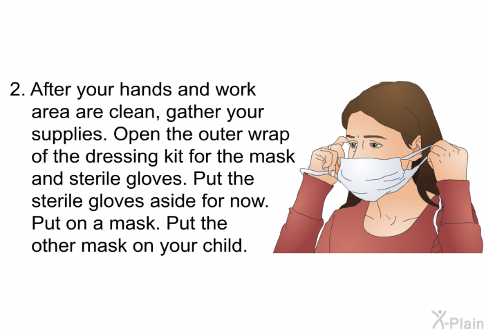After your hands and work area are clean, gather your supplies. Open the outer wrap of the dressing kit for the mask and sterile gloves. Put the sterile gloves aside for now. Put on a mask. Put the other mask on your child.