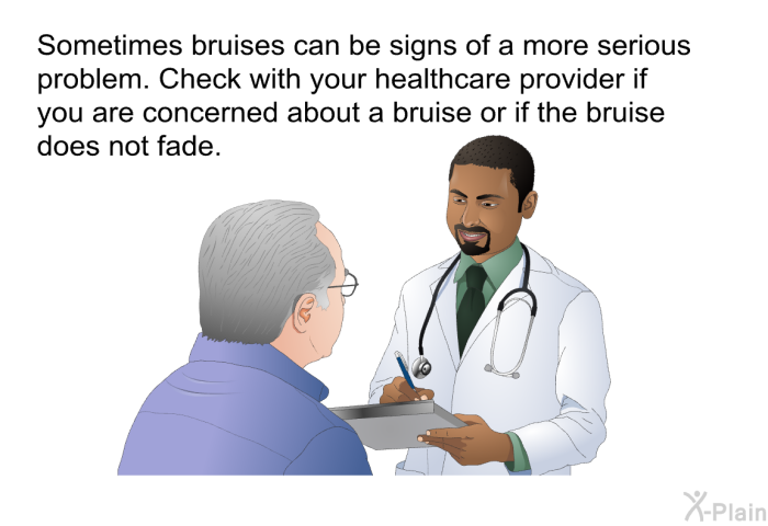 Sometimes bruises can be signs of a more serious problem. Check with your healthcare provider if you are concerned about a bruise or if the bruise does not fade.