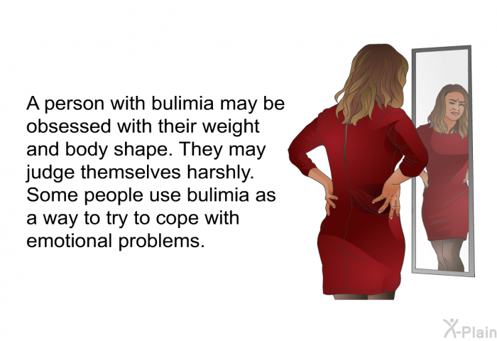 A person with bulimia may be obsessed with their weight and body shape. They may judge themselves harshly. Some people use bulimia as a way to try to cope with emotional problems.