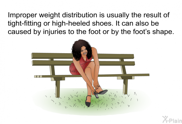 Improper weight distribution is usually the result of tight-fitting or high-heeled shoes. It can also be caused by injuries to the foot or by the foot's shape.