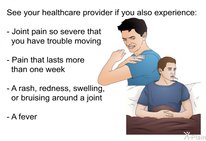 See your healthcare provider if you also experience:  Joint pain so severe that you have trouble moving Pain that lasts more than one week A rash, redness, swelling, or bruising around a joint A fever