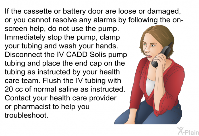 If the cassette or battery door are loose or damaged, or you cannot resolve any alarms by following the on-screen help, do not use the pump. Immediately stop the pump, clamp your tubing and wash your hands. Disconnect the IV CADD Solis pump tubing and place the end cap on the tubing as instructed by your health care team. Flush the IV tubing with 20 cc of normal saline as instructed. Contact your health care provider or pharmacist to help you troubleshoot.