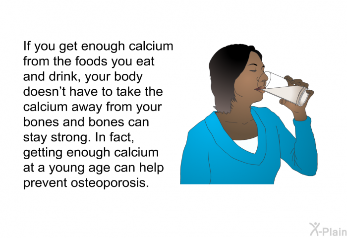 If you get enough calcium from the foods you eat and drink, your body doesn't have to take the calcium away from your bones and bones can stay strong. In fact, getting enough calcium at a young age can help prevent osteoporosis.