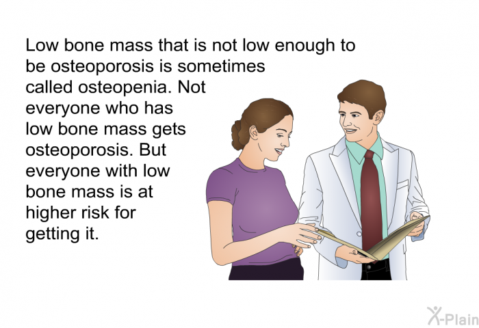 Low bone mass that is not low enough to be osteoporosis is sometimes called osteopenia. Not everyone who has low bone mass gets osteoporosis. But everyone with low bone mass is at higher risk for getting it.