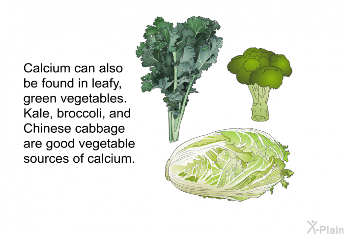 Calcium can also be found in leafy, green vegetables. Kale, broccoli, and Chinese cabbage are good vegetable sources of calcium.