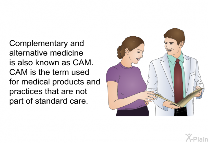 Complementary and alternative medicine is also known as CAM. CAM is the term used for medical products and practices that are not part of standard care.
