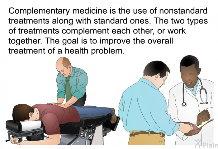 Complementary medicine is the use of nonstandard treatments along with standard ones. The two types of treatments complement each other, or work together. The goal is to improve the overall treatment of a health problem.
