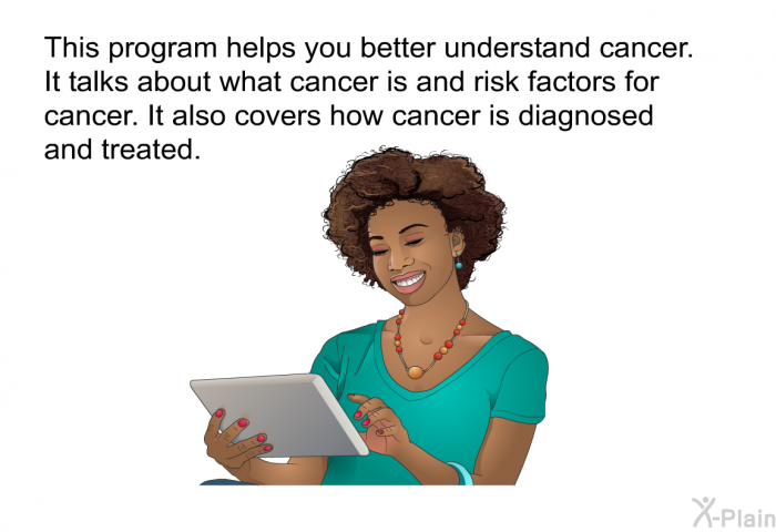 This health information helps you better understand cancer. It talks about what cancer is and risk factors for cancer. It also covers how cancer is diagnosed and treated.