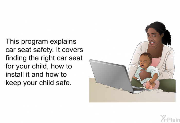 This information explains car seat safety. It covers finding the right car seat for your child, how to install it and how to keep your child safe.