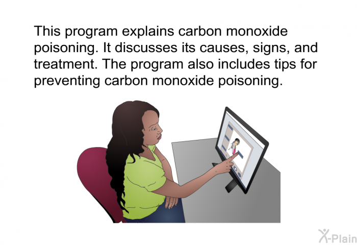This health information explains carbon monoxide poisoning. It discusses its causes, signs, and treatment. It also includes tips for preventing carbon monoxide poisoning.