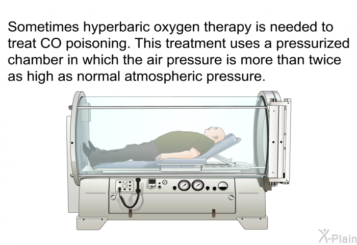 Sometimes hyperbaric oxygen therapy is needed to treat CO poisoning. This treatment uses a pressurized chamber in which the air pressure is more than twice as high as normal atmospheric pressure.