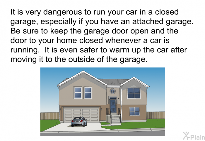 It is very dangerous to run your car in a closed garage, especially if you have an attached garage. Be sure to keep the garage door open and the door to your home closed whenever a car is running. It is even safer to warm up the car after moving it to the outside of the garage.