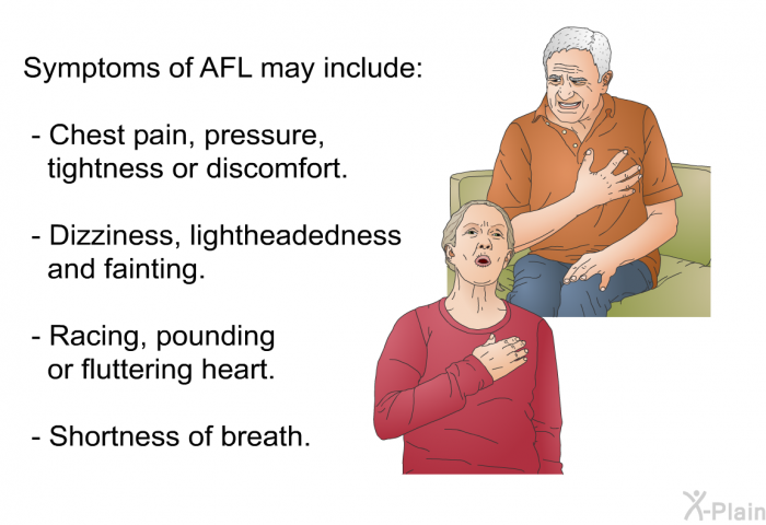 Symptoms of AFL may include:  Chest pain, pressure, tightness or discomfort. Dizziness, lightheadedness and fainting. Racing, pounding or fluttering heart. Shortness of breath.