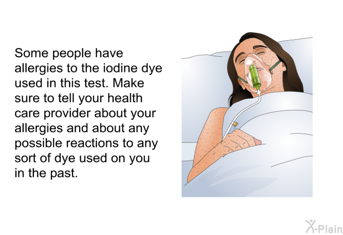 Some people have allergies to the iodine dye used in this test. Make sure to tell your health care provider about your allergies and about any possible reactions to any sort of dye used on you in the past.